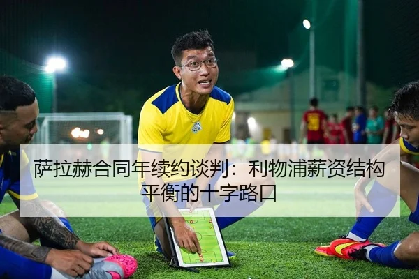 萨拉赫合同年续约谈判：利物浦薪资结构平衡的十字路口